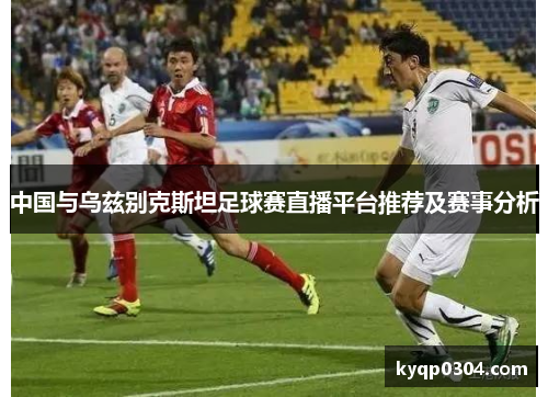 中国与乌兹别克斯坦足球赛直播平台推荐及赛事分析